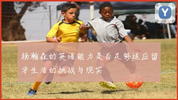 杨瀚森的英语能力是否足够适应留学生活的挑战与现实