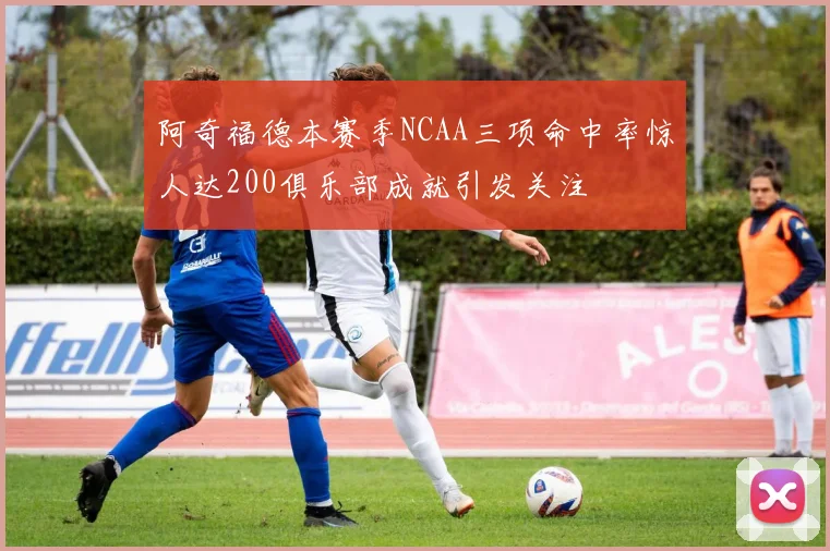 阿奇福德本赛季NCAA三项命中率惊人达200俱乐部成就引发关注