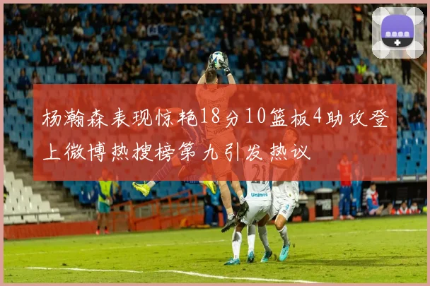 杨瀚森表现惊艳18分10篮板4助攻登上微博热搜榜第九引发热议