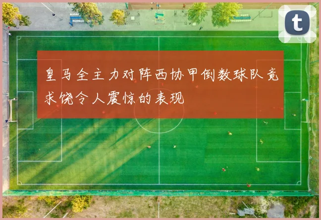 皇马全主力对阵西协甲倒数球队竟求饶令人震惊的表现