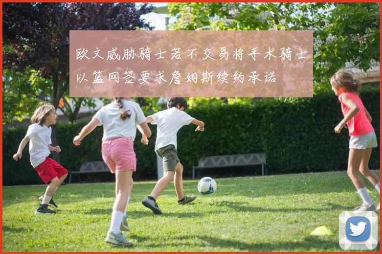 欧文威胁骑士若不交易将手术骑士以篮网签要求詹姆斯续约承诺