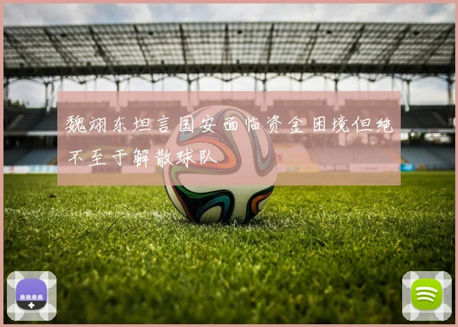 魏翊东坦言国安面临资金困境但绝不至于解散球队