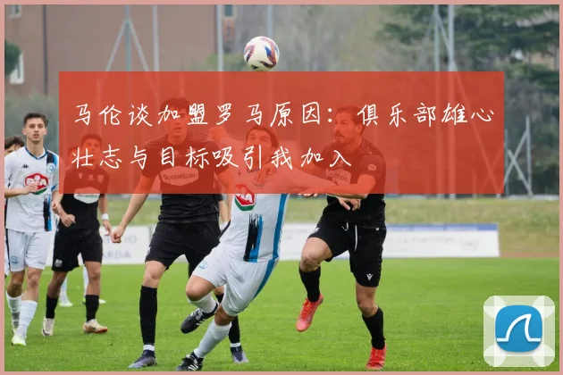 马伦谈加盟罗马原因：俱乐部雄心壮志与目标吸引我加入