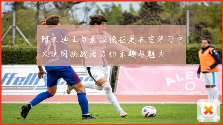 阿夫迪亚与利拉德在更衣室学习中文共同挑战语言的乐趣与魅力