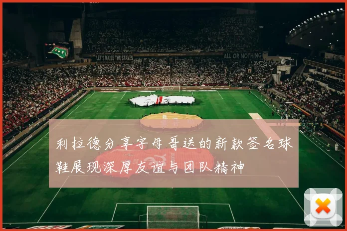 利拉德分享字母哥送的新款签名球鞋展现深厚友谊与团队精神