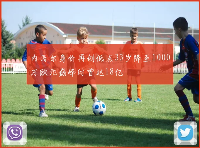 内马尔身价再创低点33岁降至1000万欧元巅峰时曾达18亿