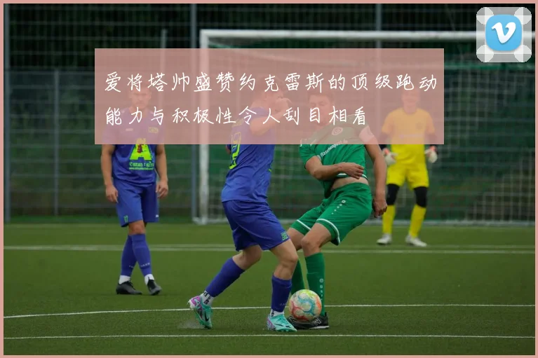爱将塔帅盛赞约克雷斯的顶级跑动能力与积极性令人刮目相看