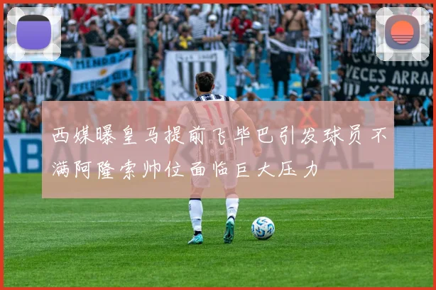 西媒曝皇马提前飞毕巴引发球员不满阿隆索帅位面临巨大压力