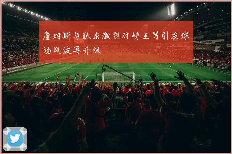 詹姆斯与狄龙激烈对峙互骂引发球场风波再升级