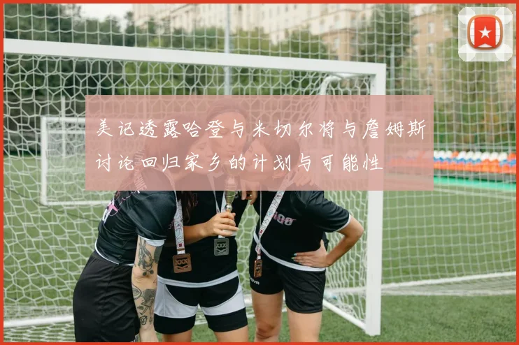 美记透露哈登与米切尔将与詹姆斯讨论回归家乡的计划与可能性