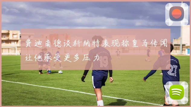费迪南德谈科纳特表现称皇马传闻让他承受更多压力