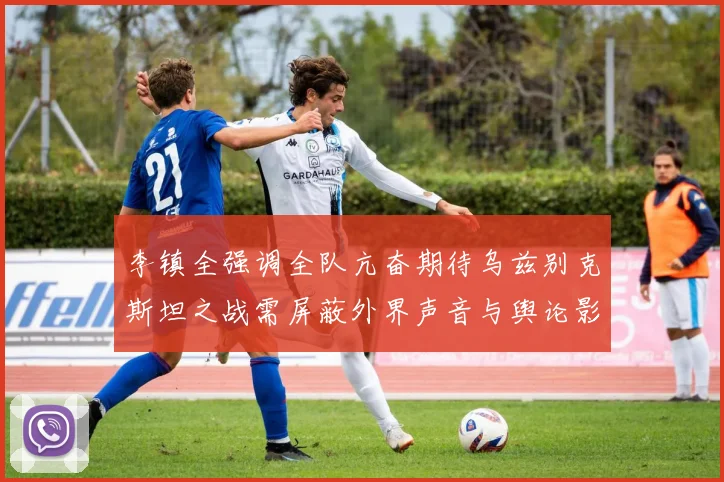 李镇全强调全队亢奋期待乌兹别克斯坦之战需屏蔽外界声音与舆论影响