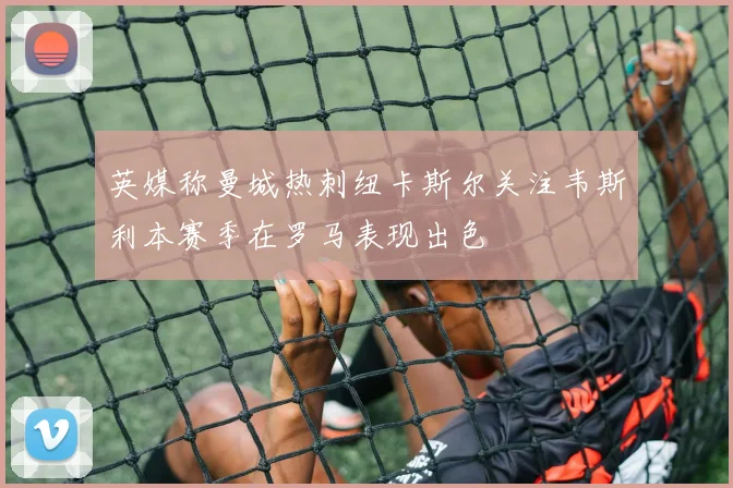 英媒称曼城热刺纽卡斯尔关注韦斯利本赛季在罗马表现出色