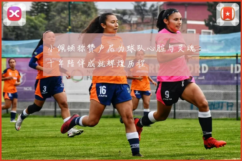 小佩顿称赞卢尼为球队心脏与灵魂十年陪伴成就辉煌历程