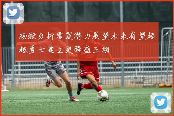 杨毅分析雷霆潜力展望未来有望超越勇士建立更强盛王朝