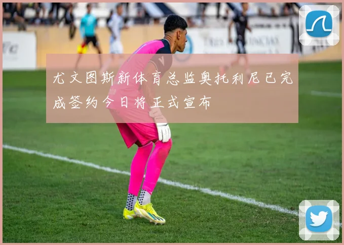 尤文图斯新体育总监奥托利尼已完成签约今日将正式宣布