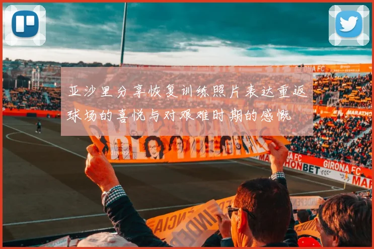 亚沙里分享恢复训练照片表达重返球场的喜悦与对艰难时期的感慨