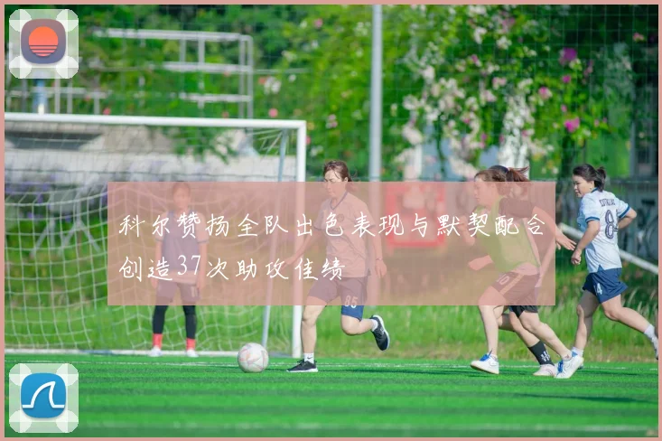 科尔赞扬全队出色表现与默契配合创造37次助攻佳绩