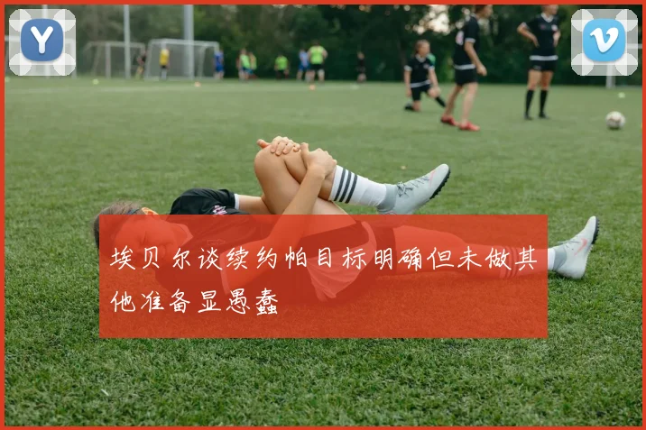 埃贝尔谈续约帕目标明确但未做其他准备显愚蠢