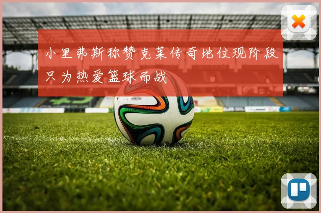 小里弗斯称赞克莱传奇地位现阶段只为热爱篮球而战