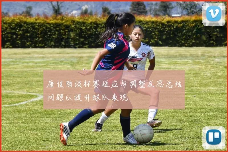 唐佳丽谈杯赛适应与调整反思总结问题以提升球队表现