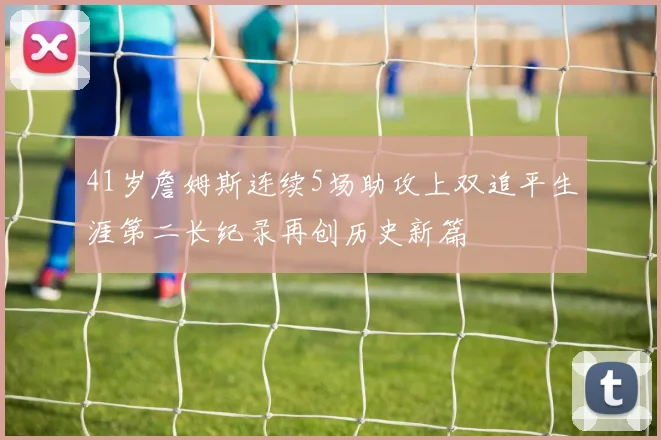 41岁詹姆斯连续5场助攻上双追平生涯第二长纪录再创历史新篇