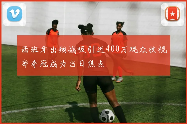 西班牙出线战吸引近400万观众收视率夺冠成为当日焦点