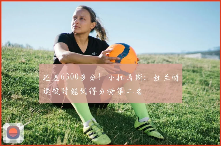 还差6300多分！小托马斯：杜兰特退役时能到得分榜第二名