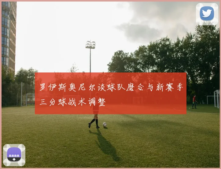 罗伊斯奥尼尔谈球队磨合与新赛季三分球战术调整