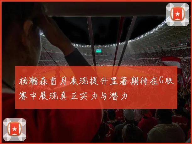 杨瀚森首月表现提升显著期待在G联赛中展现真正实力与潜力