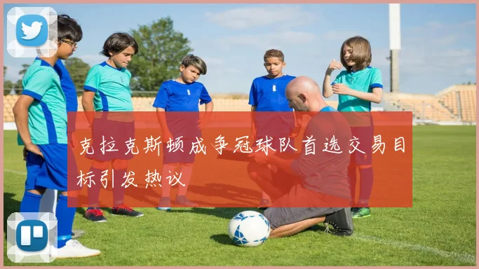 克拉克斯顿成争冠球队首选交易目标引发热议