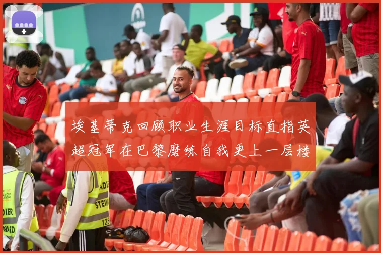 埃基蒂克回顾职业生涯目标直指英超冠军在巴黎磨练自我更上一层楼
