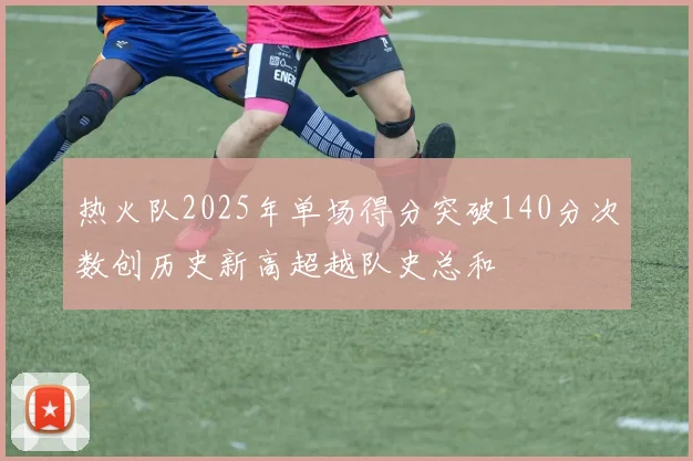 热火队2025年单场得分突破140分次数创历史新高超越队史总和