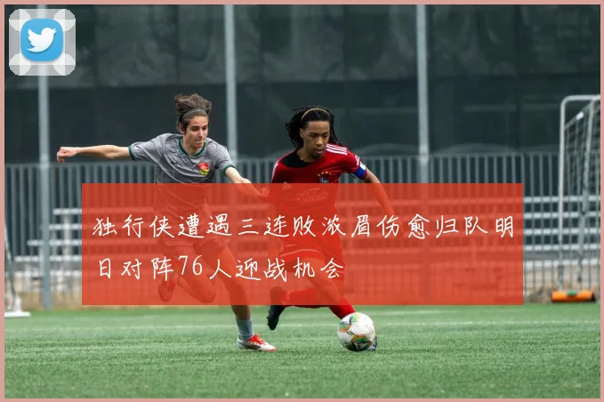 独行侠遭遇三连败浓眉伤愈归队明日对阵76人迎战机会