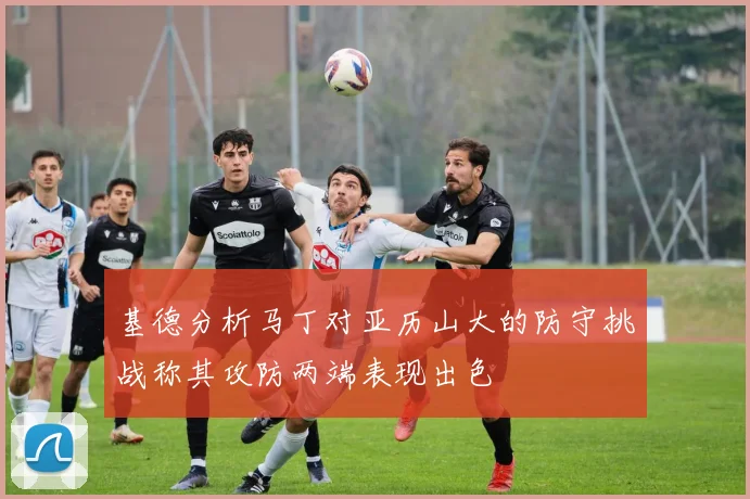 基德分析马丁对亚历山大的防守挑战称其攻防两端表现出色