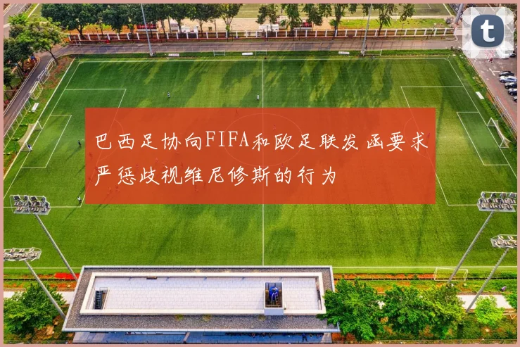 巴西足协向FIFA和欧足联发函要求严惩歧视维尼修斯的行为