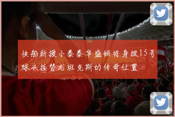 快船新援小泰泰华盛顿将身披15号球衣接替尤班克斯的传奇位置
