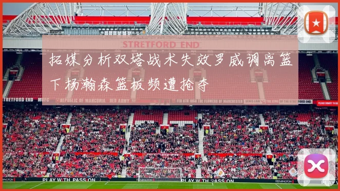 拓媒分析双塔战术失效罗威调离篮下杨瀚森篮板频遭抢夺