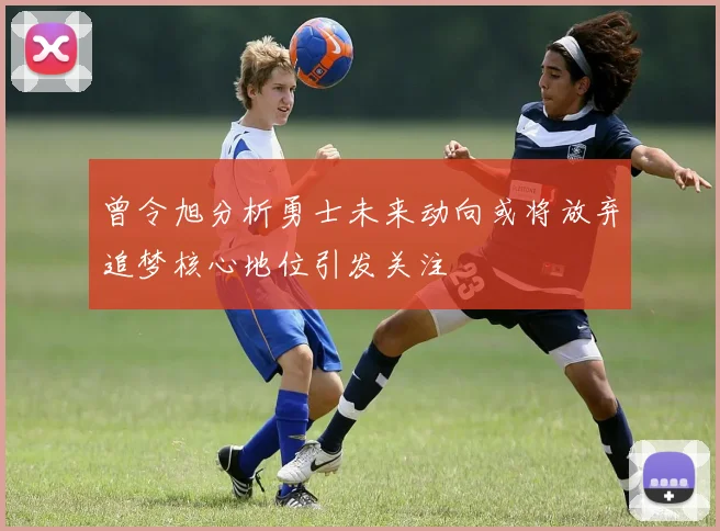 曾令旭分析勇士未来动向或将放弃追梦核心地位引发关注