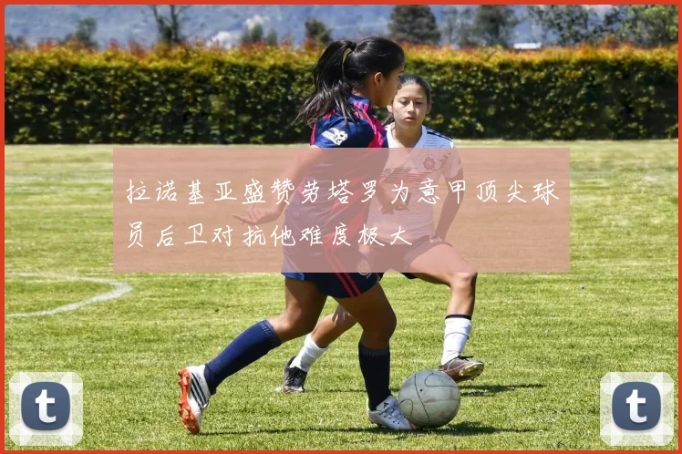 拉诺基亚盛赞劳塔罗为意甲顶尖球员后卫对抗他难度极大