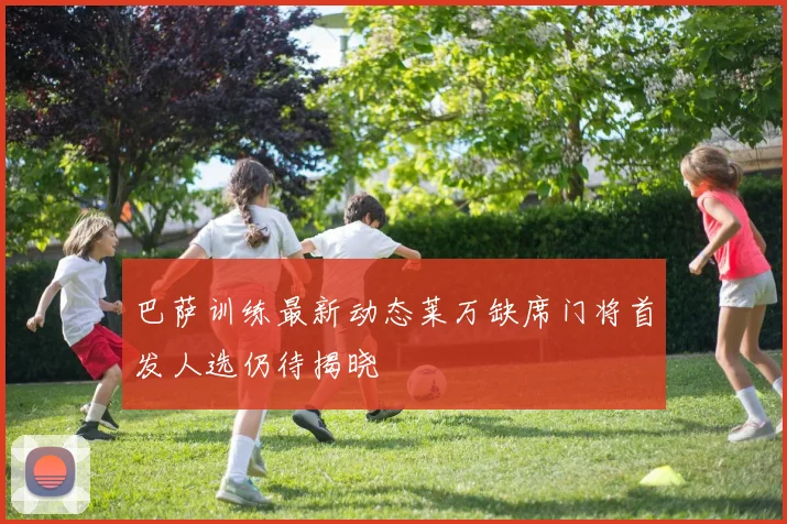 巴萨训练最新动态莱万缺席门将首发人选仍待揭晓