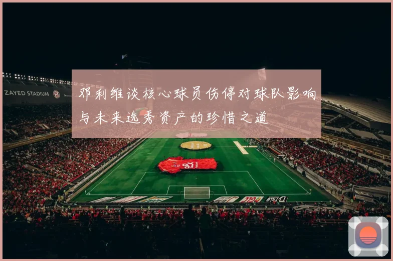 邓利维谈核心球员伤停对球队影响与未来选秀资产的珍惜之道