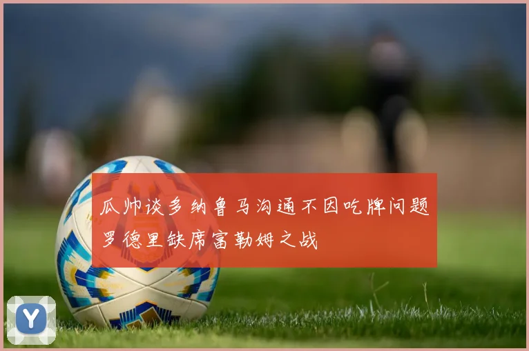 瓜帅谈多纳鲁马沟通不因吃牌问题罗德里缺席富勒姆之战