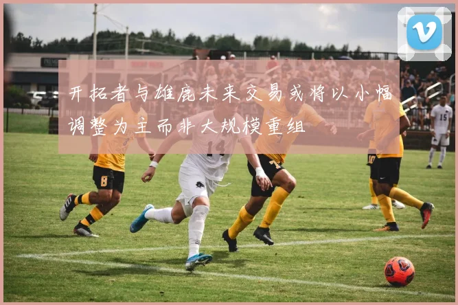 开拓者与雄鹿未来交易或将以小幅调整为主而非大规模重组