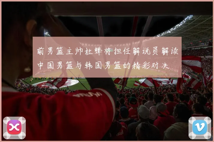 前男篮主帅杜锋将担任解说员解读中国男篮与韩国男篮的精彩对决